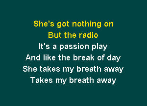 She's got nothing on
But the radio
It's a passion play

And like the break of day
She takes my breath away
Takes my breath away