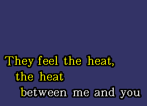 They feel the heat,
the heat
between me and you