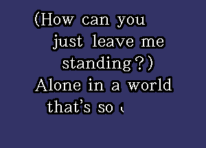 (How can you
just leave me
standing?)

Alone in a world
thafs so x