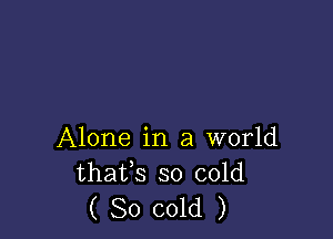 Alone in a world
thafs so cold
( 80 cold )