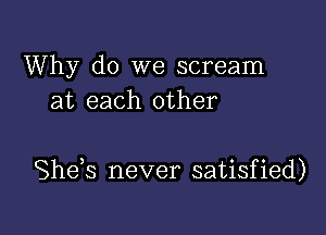 Why do we scream
at each other

Shds never satisfied)