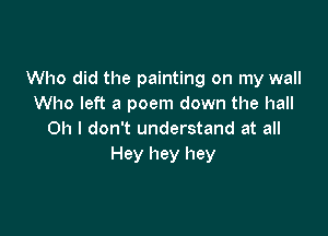 Who did the painting on my wall
Who left a poem down the hall

Oh I don't understand at all
Hey hey hey