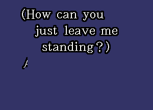 (How can you
just leave me
standing?)