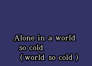 Alone in a world
so cold
(world so cold )