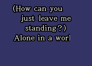 (How can you
just leave me
standing?)

Alone in a wor1