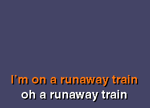 Fm on a runaway train
oh a runaway train