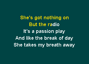 She's got nothing on
But the radio
It's a passion play

And like the break of day
She takes my breath away