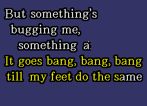 But somethings
bugging me,
something 32'
It goes bang, bang, bang
till my feet do the same