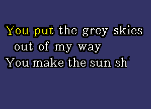 You put the grey skies
out of my way

You make the sun Sh