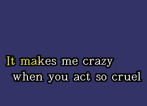 It makes me crazy
When you act so cruel