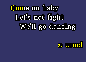 Come on baby
Lefs not fight
W611 go dancing

0 cruel