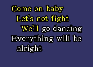 Come on baby
Lefs not fight
W611 go dancing

Everything will be
alright