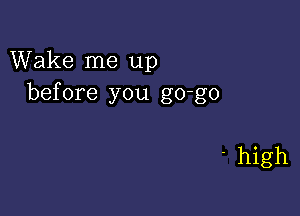 Wake me up
before you go-go

' high