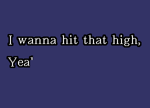 I wanna hit that high,

Yea