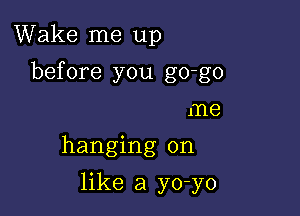 Wake me up

before you go-go

me
hanging on
like a yo-yo