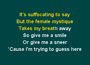 It's suffocating to say
But the female mystique
Takes my breath away

So give me a smile
Or give me a sneer
,Cause I'm trying to guess here