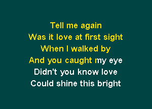 Tell me again
Was it love at first sight
When I walked by

And you caught my eye
Didn't you know love
Could shine this bright