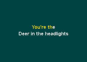 You're the

Deer in the headlights