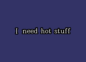 I need hot stuff