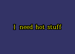 I need hot stuff