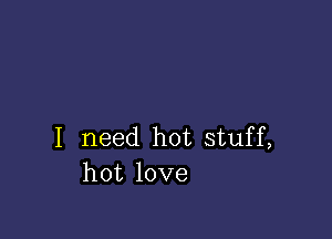 I need hot stuff,
hot love