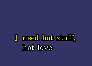 I need hot stuff,
hot love