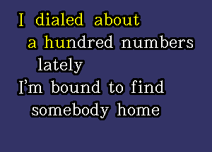 I dialed about
a hundred numbers
lately

Fm bound to find
somebody home