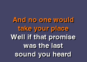 And no one would
take your place

Well if that promise
was the last
sound you heard
