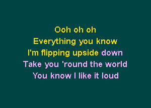 Ooh oh oh
Everything you know
I'm flipping upside down

Take you 'round the world
You know I like it loud