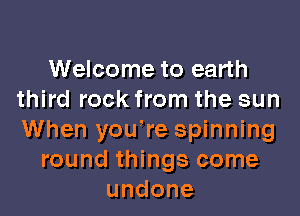 Welcome to earth
third rock from the sun

When you're spinning
round things come
undone