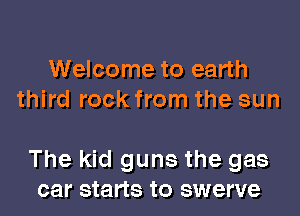 Welcome to earth
third rock from the sun

The kid guns the gas
car starts to swerve