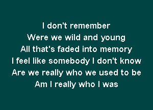 I don't remember
Were we wild and young
All that's faded into memory

lfeel like somebody I don't know
Are we really who we used to be
Am I really who I was