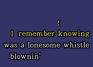 f
)

I remember knowing

was a lonesome Whistle
blownin,