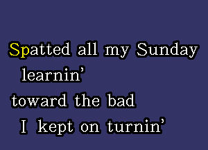 Spatted all my Sunday
learnin,
toward the bad

I kept on turnin