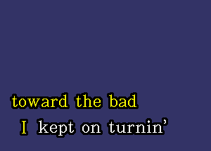 toward the bad

I kept on turnid