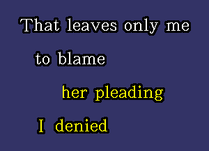 That leaves only me

to blame

her pleading
I denied