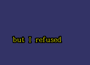 but I refused