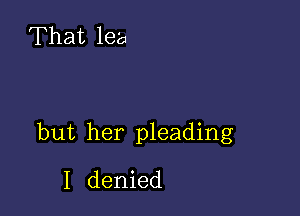 That lea

but her pleading
I denied