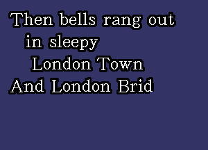 Then bells rang out
in sleepy
London Town

And London Brid