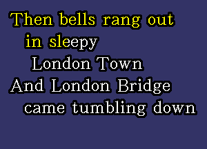 Then bells rang out
in sleepy
London Town

And London Bridge
came tumbling down