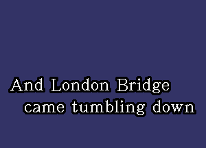 And London Bridge
came tumbling down