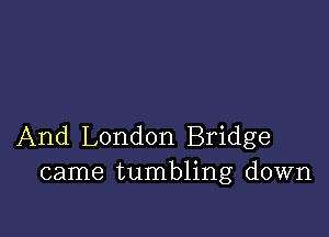 And London Bridge
came tumbling down