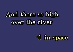 And there so high
over the river

d in space