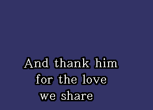 And thank him
for the love
we share