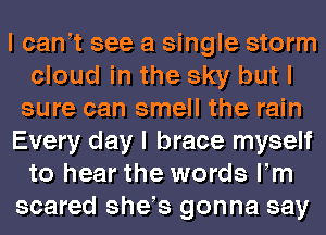 I cant see a single storm
cloud in the sky but I
sure can smell the rain
Every day I brace myself
to hear the words Itm
scared shets gonna say