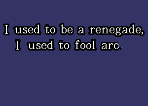 I used to be a renegade,
I used to fool aro.