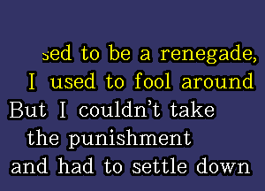 bed to be a renegade,
I used to fool around
But I couldn,t take
the punishment
and had to settle down