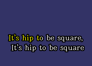 It,s hip to be square,
I133 hip to be square