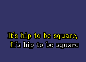 It,s hip to be square,
I133 hip to be square