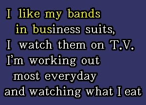 I like my bands
in business suits,
I watch them on T.V.
Fm working out
most everyday
and watching What I eat